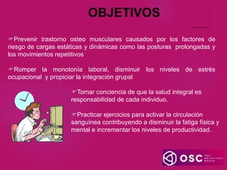 OBJETIVOS
Tomar conciencia de que la salud integral es
responsabilidad de cada individuo.
Practicar ejercicios para activar la circulación
sanguínea contribuyendo a disminuir la fatiga física y
mental e incrementar los niveles de productividad.
Prevenir trastorno osteo musculares causados por los factores de
riesgo de cargas estáticas y dinámicas como las posturas prolongadas y
los movimientos repetitivos
Romper la monotonía laboral, disminuir los niveles de estrés
ocupacional y propiciar la integración grupal
 