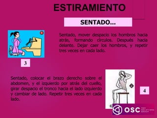 ESTIRAMIENTO
Sentado, colocar el brazo derecho sobre el
abdomen, y el izquierdo por atrás del cuello,
girar despacio el tronco hacia el lado izquierdo
y cambiar de lado. Repetir tres veces en cada
lado.
4
Sentado, mover despacio los hombros hacia
atrás, formando círculos. Después hacia
delante. Dejar caer los hombros, y repetir
tres veces en cada lado.
3
SENTADO...
 
