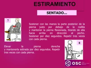 SENTADO...
ESTIRAMIENTO
Sostener con las manos la parte posterior de la
pierna justo por debajo de la rodilla
y mantener la pierna flexionada, tirando de ella
hacia arriba en dirección al pecho.
Sostener por diez segundos. Repetir tres veces
con cada pierna.
7
Elevar la pierna derecha
y mantenerla estirada por diez segundos. Repetir
tres veces con cada pierna.
8
 