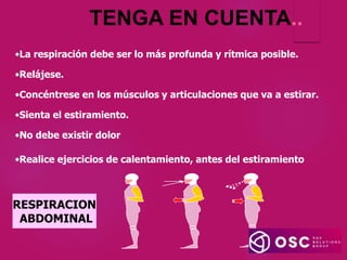 TENGA EN CUENTA..
RESPIRACION
ABDOMINAL
•La respiración debe ser lo más profunda y rítmica posible.
•Relájese.
•Concéntrese en los músculos y articulaciones que va a estirar.
•Sienta el estiramiento.
•No debe existir dolor
•Realice ejercicios de calentamiento, antes del estiramiento
 