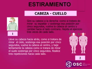 ESTIRAMIENTO
CABEZA - CUELLO
Gire su cabeza a la derecha -como si tratara de
mirar su espalda- y sostenga esa posición por
cinco segundos, vuelva la cabeza al centro y
cambie hacia el lado contrario. Repita el ejercicio
tres veces de cada lado.
1
2
Lleve su cabeza hacia atrás, como si tratara de
mirar el cielo, sostenga esa posición por cinco
segundos, vuelva la cabeza al centro, y baje
lentamente la cabeza como si tratara de mirar
el suelo sostenga por cinco segundos. Realice
tres repeticiones hacia cada lado.
 