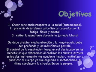 Objetivos1.  Crear conciencia respecto a la salud (autocuidado). 2.  prevenir desordenes psicofísicos causados por la fatiga  física y mental. 3.  evitar la monotonía durante la jornada laboral Se debe prestar mucha atención a larespiración,debe ser profunda y los más rítmica posible. El control de la respiración juega un rol destacado en los beneficios que obtenemos al realizar las Pausas Activas estos dos instrumento nos ayudan a limpiar, revitalizar y purificar el cuerpo ya que organiza el metabolismo, el ritmo cardíaco y la circulación de la sangre.     