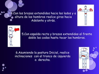 4.Con los brazos extendidos hacia los lados y a altura de los hombros realice giros hacia Adelante y atrás.   5.Con espalda recta y brazos extendidos al frente doble los codos hasta tocar los hombros.    6.Asumiendo la postura Inicial, realice inclinaciones  con el tronco de izquierda a  derecha.   