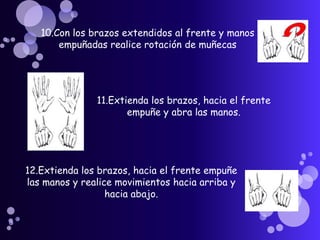 10.Con los brazos extendidos al frente y manos empuñadas realice rotación de muñecas    11.Extienda los brazos, hacia el frente empuñe y abra las manos. 12.Extienda los brazos, hacia el frente empuñe las manos y realice movimientos hacia arriba y hacia abajo.    