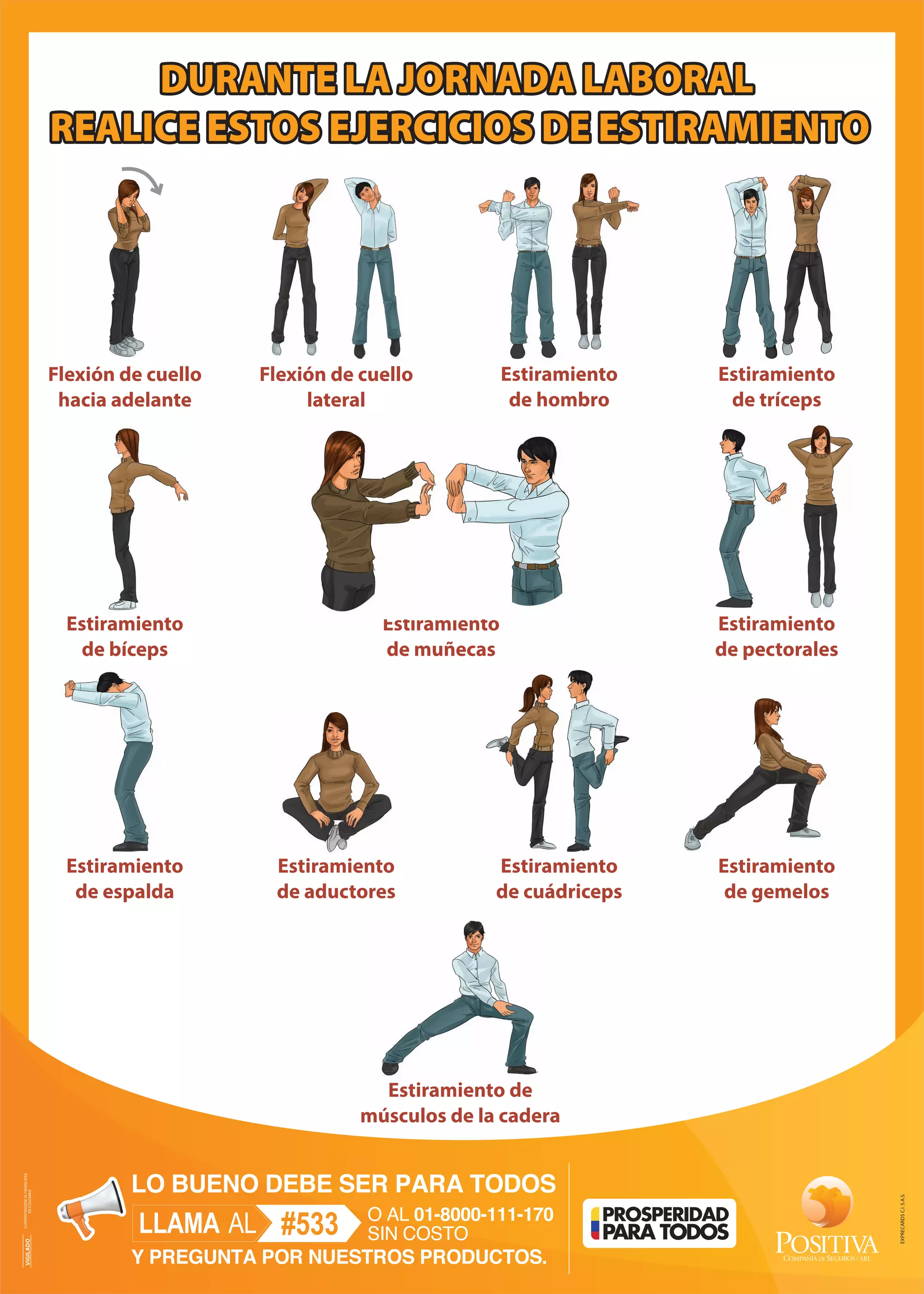 DURANTE LA JORNADA LABORAL
REALICE ESTOS EJERCICIOS DE ESTIRAMIENTO
Estiramiento de
músculos de la cadera
Flexión de cuello
hacia adelante
Flexión de cuello
lateral
Estiramiento
de hombro
Estiramiento
de tríceps
Estiramiento
de bíceps
Estiramiento
de muñecas
Estiramiento
de pectorales
Estiramiento
de espalda
Estiramiento
de gemelos
Estiramiento
de aductores
Estiramiento
de cuádriceps EXPRECARDSC.I.S.A.S.
VIGILADOSUPERINTENDENCIAFINANCIERA
DECOLOMBIA