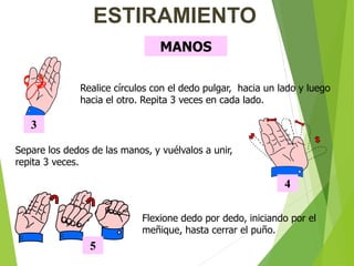 MANOS
3
Realice círculos con el dedo pulgar, hacia un lado y luego
hacia el otro. Repita 3 veces en cada lado.
ESTIRAMIENTO
4
Separe los dedos de las manos, y vuélvalos a unir,
repita 3 veces.
Flexione dedo por dedo, iniciando por el
meñique, hasta cerrar el puño.
5
 