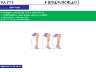 TARJETA 5 PIERNAS/PANTORRILLAS
Pantorrillas
 Sentado/a, ubica tus pies sobre el suelo frente a ti.
Mantén tus talones sobre el suelo y levanta tus dedos.
Siente el jalón en la pantorrilla.
Baja tus dedos y levanta el talón.
Repite de 8 a 12 veces.
 
