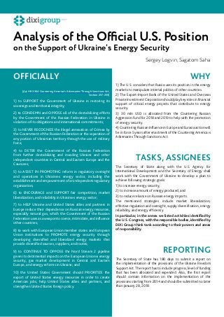 Analysis of the Official U.S. Position
on the Support of Ukraine’s Energy Security
Sergey Logvin, Sagatom Saha
1) to SUPPORT the Government of Ukraine in restoring its
sovereign and territorial integrity;
2) to CONDEMN and OPPOSE all of the destabilizing efforts
by the Government of the Russian Federation in Ukraine in
violation of its obligations and international commitments;
3) to NEVER RECOGNIZE the illegal annexation of Crimea by
the Government of the Russian Federation or the separation of
any portion of Ukrainian territory through the use of military
force;
4) to DETER the Government of the Russian Federation
from further destabilizing and invading Ukraine and other
independent countries in Central and Eastern Europe and the
Caucuses;
5) to ASSIST IN PROMOTING reform in regulatory oversight
and operations in Ukraine›s energy sector, including the
establishment and empowerment of an independent regulatory
organization;
6) to ENCOURAGE and SUPPORT fair competition, market
liberalization, and reliability in Ukraine›s energy sector;
7) to HELP Ukraine and United States allies and partners in
Europe reduce their dependence on Russian energy resources,
especially natural gas, which the Government of the Russian
Federation uses as a weapon to coerce, intimidate, and influence
other countries;
8) to work with European Union member states and European
Union institutions to PROMOTE energy security through
developing diversified and liberalized energy markets that
provide diversified sources, suppliers, and routes;
9) to CONTINUE TO OPPOSE the Nord Stream 2 pipeline
given its detrimental impacts on the European Union›s energy
security, gas market development in Central and Eastern
Europe, and energy reforms in Ukraine; and
10) the United States Government should PRIORITIZE the
export of United States energy resources in order to create
American jobs, help United States allies and partners, and
strengthen United States foreign policy.
1) The U.S. considers that Russia uses its position in the energy
markets to manipulate internal politics of other countries.
2) The Export-Import Bank of the United States and Overseas
Private Investment Corporation should play key roles in financial
support of critical energy projects that contribute to energy
security.
3) 30 mln USD is allocated from the Countering Russian
Aggression Fund for 2018 and 2019 to help with the promotion
of energy security.
4) Countering Russian Influence in Europe and Eurasia action will
be in force 5 years after enactment of the Countering America›s
Adversaries Through Sanctions Act.
(Act HR 3364 Countering America’s Adversaries Through Sanctions Act,
Section 257-259)
OFFICIALLY WHY
TASKS, ASSIGNEES
REPORTING
The Secretary of State along with the U.S. Agency for
International Development and the Secretary of Energy shall
work with the Government of Ukraine to develop a plan to
achieve following strategic goals:
1) to increase energy security;
2) to increase amount of energy produced; and
3) to reduce reliance on Russian energy imports.
The mentioned strategies include market liberalization,
effective regulation and oversight, supply diversification, energy
reliability, and energy efficiency.
In particular, in the annex we listed activities identified by
the U.S. Congress, with the responsible bodies, identified by
DiXi Group think tank according to their powers and areas
of responsibility.
The Secretary of State has 180 days to submit a report on
the implementation of the provisions of the Ukraine Freedom
Support Act. The report has to include progress, level of funding
that has been allocated and expended. Also, the first report
should contain information on the implementation of the
provisions starting from 2014 and should be submitted no later
than January 28, 2018.
 