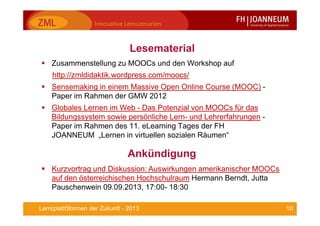 10Lern(plattf)formen der Zukunft - 2013
Lesematerial
Zusammenstellung zu MOOCs und den Workshop auf
http://zmldidaktik.wordpress.com/moocs/
Sensemaking in einem Massive Open Online Course (MOOC) -
Paper im Rahmen der GMW 2012
Globales Lernen im Web - Das Potenzial von MOOCs für das
Bildungssystem sowie persönliche Lern- und Lehrerfahrungen -
Paper im Rahmen des 11. eLearning Tages der FH
JOANNEUM „Lernen in virtuellen sozialen Räumen“
Ankündigung
Kurzvortrag und Diskussion: Auswirkungen amerikanischer MOOCs
auf den österreichischen Hochschulraum Hermann Berndt, Jutta
Pauschenwein 09.09.2013, 17:00- 18:30
 