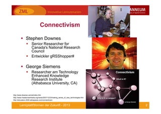 2Lern(plattf)formen der Zukunft - 2013
Connectivism
Stephen Downes
Senior Researcher for
Canada's National Research
Council
Entwickler gRSShopper#
George Siemens
Researcher am Technology
Enhanced Knowledge
Research Institute
(Athabasca University, CA)
http://www.downes.ca/me/index.htm
http://www.masternewmedia.org/news/2007/12/23/making_sense_of_new_technologies.htm
http://education-2020.wikispaces.com/connectivism
 