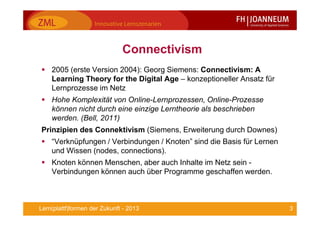 3Lern(plattf)formen der Zukunft - 2013
Connectivism
2005 (erste Version 2004): Georg Siemens: Connectivism: A
Learning Theory for the Digital Age – konzeptioneller Ansatz für
Lernprozesse im Netz
Hohe Komplexität von Online-Lernprozessen, Online-Prozesse
können nicht durch eine einzige Lerntheorie als beschrieben
werden. (Bell, 2011)
Prinzipien des Connektivism (Siemens, Erweiterung durch Downes)
“Verknüpfungen / Verbindungen / Knoten” sind die Basis für Lernen
und Wissen (nodes, connections).
Knoten können Menschen, aber auch Inhalte im Netz sein -
Verbindungen können auch über Programme geschaffen werden.
 