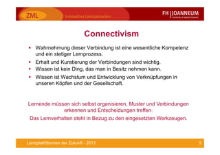 5Lern(plattf)formen der Zukunft - 2013
Connectivism
Wahrnehmung dieser Verbindung ist eine wesentliche Kompetenz
und ein stetiger Lernprozess.
Erhalt und Kuratierung der Verbindungen sind wichtig.
Wissen ist kein Ding, das man in Besitz nehmen kann.
Wissen ist Wachstum und Entwicklung von Verknüpfungen in
unseren Köpfen und der Gesellschaft.
Lernende müssen sich selbst organisieren, Muster und Verbindungen
erkennen und Entscheidungen treffen.
Das Lernverhalten steht in Bezug zu den eingesetzten Werkzeugen.
 