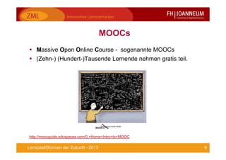 6Lern(plattf)formen der Zukunft - 2013
MOOCs
Massive Open Online Course - sogenannte MOOCs
(Zehn-) (Hundert-)Tausende Lernende nehmen gratis teil.
http://moocguide.wikispaces.com/0.+Home+Intro+to+MOOC
 