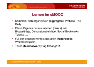 7Lern(plattf)formen der Zukunft - 2013
Lernen im cMOOC
Sammeln, sich organisieren (aggregate): Website, The
Daily
Etwas Eigenes daraus machen (remix): wie
Blogbeiträge, Diskussionsbeiträge, Social Bookmarks,
Tweets, …
Für den eigenen Kontext gestalten (repurpose):
Weiterentwickeln
Teilen (feed forward): tag #change11
 