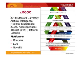 8Lern(plattf)formen der Zukunft - 2013
xMOOC
2011: Stanford University:
Artificial Intelligence
(160.000 Studierende,
20.000 AbsoventInnen)
(Becket 2011) (Plattform
Udacity)
Plattformen
Coursera
EDx
NovoEd
 