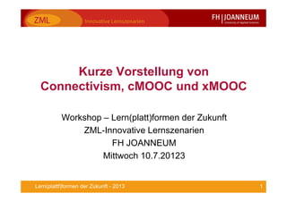 1Lern(plattf)formen der Zukunft - 2013
Kurze Vorstellung von
Connectivism, cMOOC und xMOOC
Workshop – Lern(platt)formen der Zukunft
ZML-Innovative Lernszenarien
FH JOANNEUM
Mittwoch 10.7.20123
 