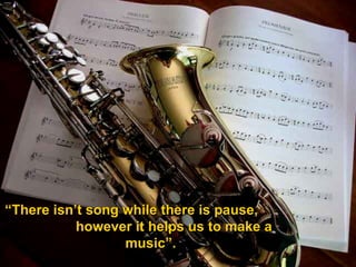 “ There isn’t song while there is pause,  however it helps us to make a music”. 
