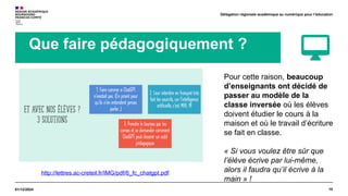 10
01/12/2024
Délégation régionale académique au numérique pour l’éducation
Que faire pédagogiquement ?
http://lettres.ac-creteil.fr/IMG/pdf/6_fc_chatgpt.pdf
Pour cette raison, beaucoup
d’enseignants ont décidé de
passer au modèle de la
classe inversée où les élèves
doivent étudier le cours à la
maison et où le travail d’écriture
se fait en classe.
« Si vous voulez être sûr que
l’élève écrive par lui-même,
alors il faudra qu’il écrive à la
main » !
 