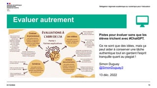 14
01/12/2024
Délégation régionale académique au numérique pour l’éducation
Evaluer autrement
Pistes pour évaluer sans que les
élèves trichent avec #ChatGPT.
Ce ne sont que des idées, mais ça
peut aider à conserver une tâche
authentique tout en gardant l'esprit
tranquille quant au plagiat !
Simon Duguay
@SimonDuguay3
13 déc. 2022
 