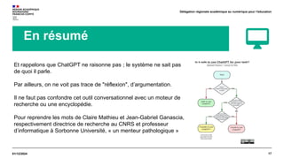 17
01/12/2024
Délégation régionale académique au numérique pour l’éducation
En résumé
Et rappelons que ChatGPT ne raisonne pas ; le système ne sait pas
de quoi il parle.
Par ailleurs, on ne voit pas trace de "réflexion", d’argumentation.
Il ne faut pas confondre cet outil conversationnel avec un moteur de
recherche ou une encyclopédie.
Pour reprendre les mots de Claire Mathieu et Jean-Gabriel Ganascia,
respectivement directrice de recherche au CNRS et professeur
d’informatique à Sorbonne Université, « un menteur pathologique »
 