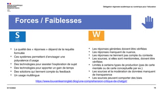 19
01/12/2024
Délégation régionale académique au numérique pour l’éducation
Forces / Faiblesses

La qualité des « réponses » dépend de la requête
formulée

Ces systèmes permettent d’envisager une
polyvalence d’usage

Des technologies pour assister l’exploration de sujet

Des technologies pour apporter un gain de temps

Des solutions qui tiennent compte du feedback

Un usage multilingue

Les réponses générées doivent être vérifiées

Les réponses manquent de nuance,

Les réponses ne tiennent pas compte du contexte

Les sources, si elles sont mentionnées, doivent être
vérifiées

Limités à certains types de production (pas de carte
mentale ou de carte conceptuelle par ex.)

Les sources et la modération de données manquent
de transparence

Les sources peuvent comporter des biais
https://www.louvainlearninglab.blog/une-comprehension-critique-de-chatgpt/
 