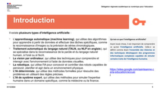 2
01/12/2024
Délégation régionale académique au numérique pour l’éducation
Introduction
Il existe plusieurs types d'intelligence artificielle :

L'apprentissage automatique (machine learning), qui utilise des algorithmes
pour apprendre à partir de données et effectuer des tâches spécifiques, comme
la reconnaissance d'images ou la prévision de séries chronologiques.

Traitement automatique du langage naturel (TALN, ou NLP en anglais), qui
se spécialise dans la reconnaissance de la parole et du langage naturel
humain, à l'oral ou à l'écrit.

La vision par ordinateur, qui utilise des techniques pour comprendre et
interagir avec l'environnement à l'aide de données visuelles.

La robotique, qui utilise l'IA pour concevoir et contrôler des robots capables de
percevoir, planifier et agir dans un environnement physique.

L'IA déterministe, qui utilise des méthodes formelles pour résoudre des
problèmes en utilisant des règles précises.

L'IA de système expert, qui utilise des méthodes pour simuler l'expertise
humaine dans un domaine spécifique, comme la médecine ou la finance.
https://sites.google.com/sainteanne.c
a/ia-education/accuei
l
 