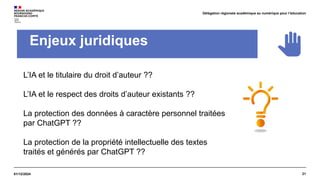 21
01/12/2024
Délégation régionale académique au numérique pour l’éducation
Enjeux juridiques
L’IA et le titulaire du droit d’auteur ??
L’IA et le respect des droits d’auteur existants ??
La protection des données à caractère personnel traitées
par ChatGPT ??
La protection de la propriété intellectuelle des textes
traités et générés par ChatGPT ??
 