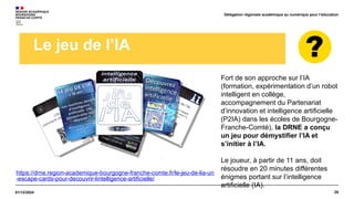 26
01/12/2024
Délégation régionale académique au numérique pour l’éducation
Le jeu de l’IA
Fort de son approche sur l’IA
(formation, expérimentation d’un robot
intelligent en collège,
accompagnement du Partenariat
d’innovation et intelligence artificielle
(P2IA) dans les écoles de Bourgogne-
Franche-Comté), la DRNE a conçu
un jeu pour démystifier l’IA et
s’initier à l’IA.
Le joueur, à partir de 11 ans, doit
résoudre en 20 minutes différentes
énigmes portant sur l’intelligence
artificielle (IA).
https://drne.region-academique-bourgogne-franche-comte.fr/le-jeu-de-lia-un
-escape-cards-pour-decouvrir-lintelligence-artificielle/
 