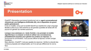 4
01/12/2024
Délégation régionale académique au numérique pour l’éducation
Présentation
ChatGPT (Generative pre-trained transformer) est un agent conversationnel
alimenté par une Intelligence Artificielle (IA), mis à disposition du grand
public gratuitement.
C’est un modèle, conçu par la société OpenAI qui exploite les Large Language
Models (LLM) et qui a été entraîné sur de grandes quantités de textes afin de
pouvoir en générer de manière autonome.
Lorsque vous saisissez un « texte d’entrée » (ou prompt), le modèle
algorithmique va analyser ce texte et utiliser ses connaissances
préalablement acquises pour générer du contenu en réponse. En
poursuivant la conversation, vous pouvez affiner la réponse, la faire corriger,
l’améliorer…
Mais attention, ChatGPT n’est pas capable de raisonner. Vérifier la véracité des
contenus proposés est indispensable, car il ne sait pas différencier le vrai du
faux.
https://youtu.be/BWW0bGN79mc
 