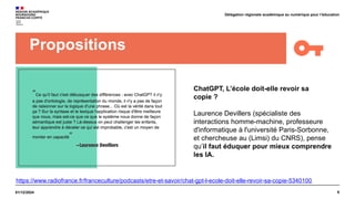 6
01/12/2024
Délégation régionale académique au numérique pour l’éducation
Propositions
ChatGPT, L’école doit-elle revoir sa
copie ?
Laurence Devillers (spécialiste des
interactions homme-machine, professeure
d'informatique à l'université Paris-Sorbonne,
et chercheuse au (Limsi) du CNRS), pense
qu’il faut éduquer pour mieux comprendre
les IA.
https://www.radiofrance.fr/franceculture/podcasts/etre-et-savoir/chat-gpt-l-ecole-doit-elle-revoir-sa-copie-5340100
 