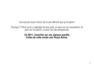 Vous pouvez aussi choisir de ne pas attendre que ça se passe !

Pourquoi ? Parce qu’en y regardant de plus près, on peut voir du mouvement, on
              peut voir du positif, on peut voir des perspectives.

              En 2011, travaillez sur ces signaux positifs.
               Faites de cette année une Pause Active.




                                                                                 37
 