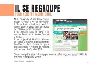 il se regroupe
 pour acheter moins cher.
Né à Chicago il y a 2 ans, le site d’achat
groupé Groupon a vu sa valorisation
tripler en 6 mois. L’entreprise vient de
refuser une offre de rachat de 6 milliards
de dollars de la part de Google.
Il est implanté dans 30 pays, et le
nombre de ses inscrits double tous les
3 mois…
Ils sont aujourd’hui 18 millions à travers
le monde à recevoir quotidiennement
les offres du site. En France, Groupon a
drainé quelques 4 millions de visiteurs
uniques au mois d’octobre 2010.

Succès compréhensible : les équipes commerciales négocient jusqu’à 90% de
réduction sur le prix de vente !
Source : Les echos - Novembre 2010
                                                                            51
 