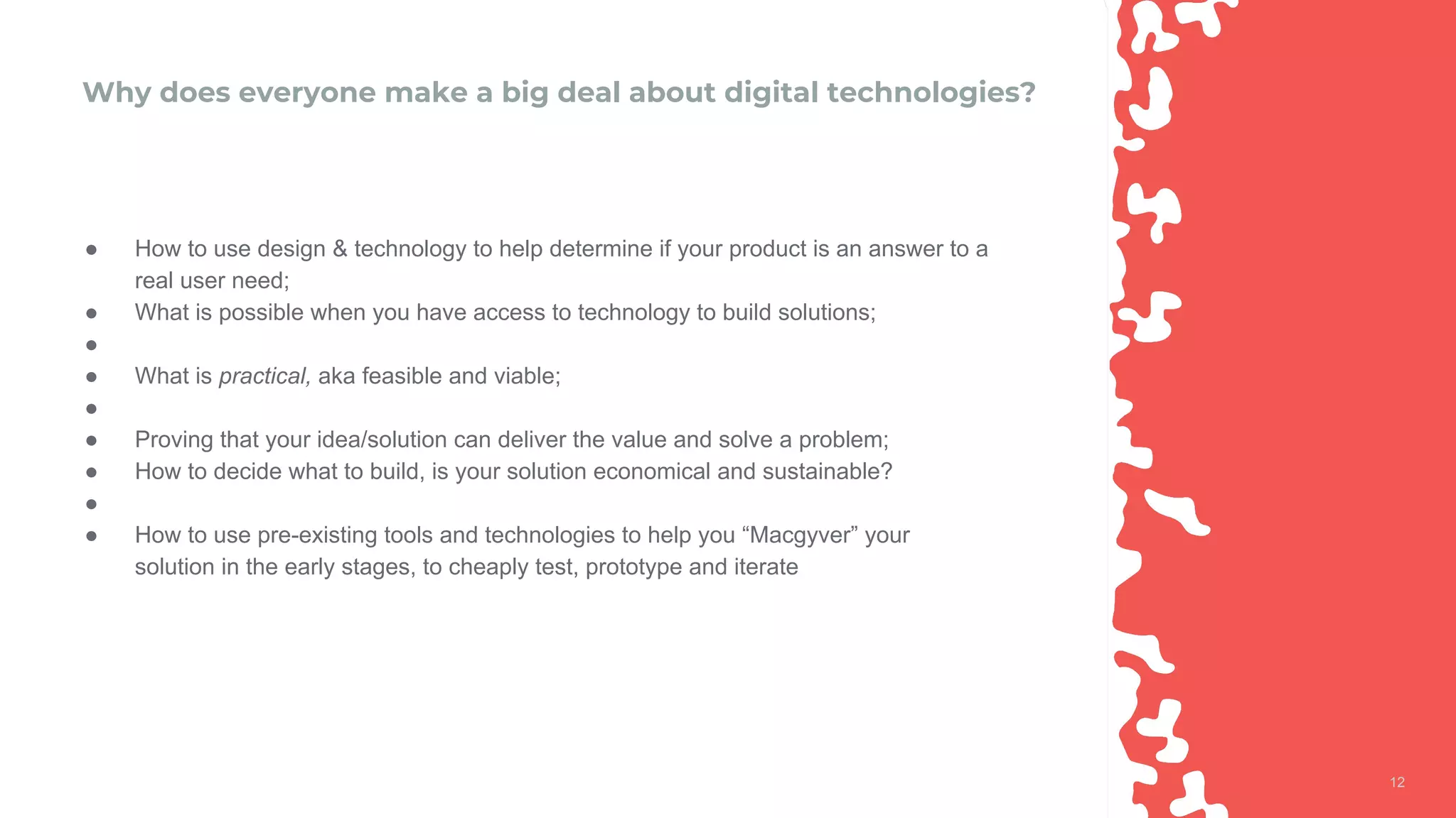1212
Why does everyone make a big deal about digital technologies?
● How to use design & technology to help determine if your product is an answer to a
real user need;
● What is possible when you have access to technology to build solutions;
●
● What is practical, aka feasible and viable;
●
● Proving that your idea/solution can deliver the value and solve a problem;
● How to decide what to build, is your solution economical and sustainable?
●
● How to use pre-existing tools and technologies to help you “Macgyver” your
solution in the early stages, to cheaply test, prototype and iterate
 