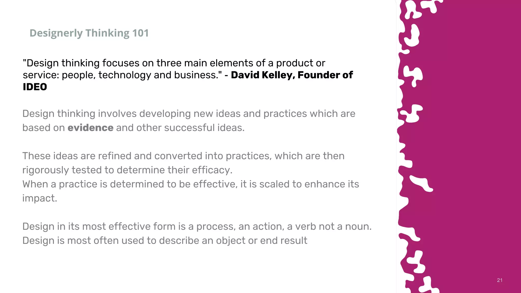 2121
Designerly Thinking 101
Design thinking involves developing new ideas and practices which are
based on evidence and other successful ideas.
These ideas are refined and converted into practices, which are then
rigorously tested to determine their efficacy.
When a practice is determined to be effective, it is scaled to enhance its
impact.
Design in its most effective form is a process, an action, a verb not a noun.
Design is most often used to describe an object or end result
"Design thinking focuses on three main elements of a product or
service: people, technology and business." - David Kelley, Founder of
IDEO
 