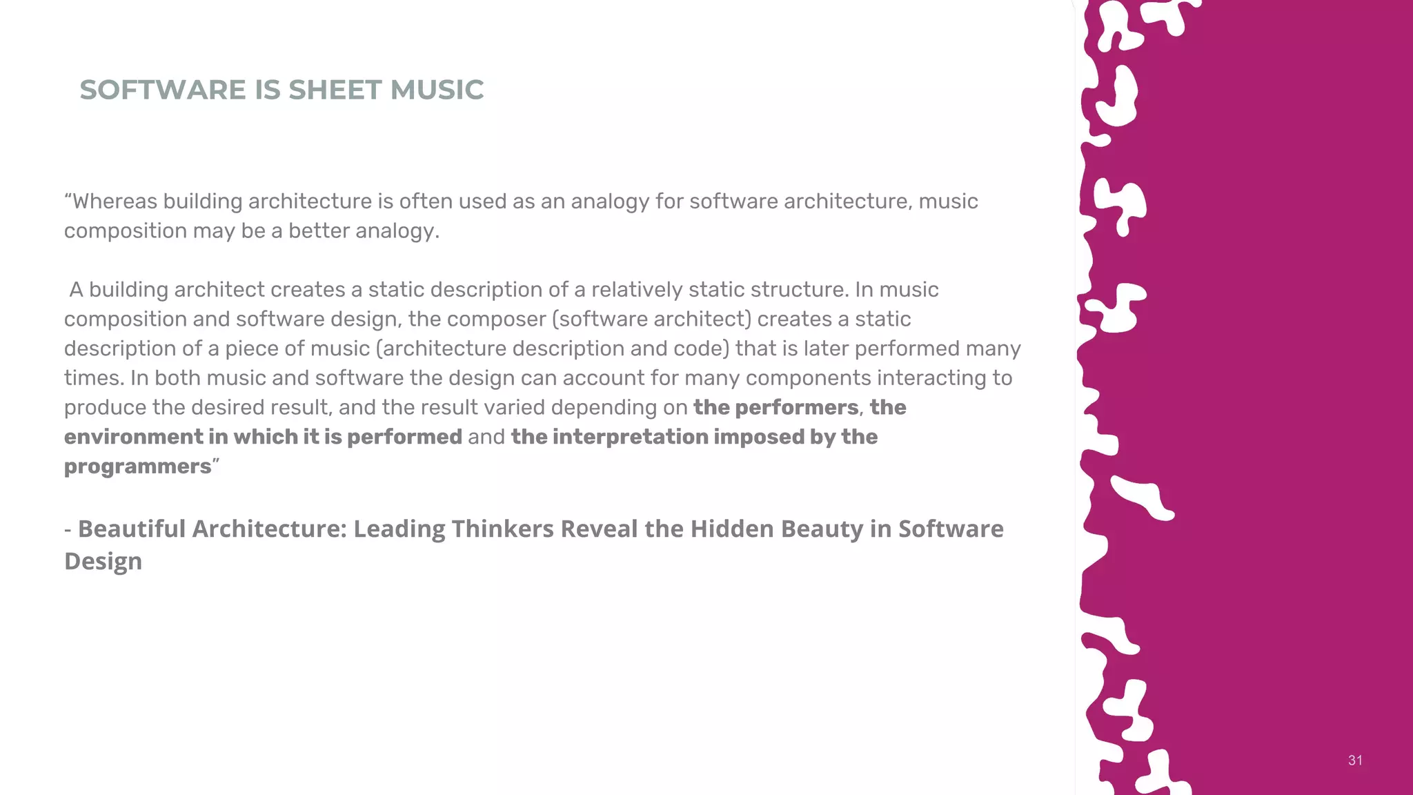 3131
SOFTWARE IS SHEET MUSIC
“Whereas building architecture is often used as an analogy for software architecture, music
composition may be a better analogy.
A building architect creates a static description of a relatively static structure. In music
composition and software design, the composer (software architect) creates a static
description of a piece of music (architecture description and code) that is later performed many
times. In both music and software the design can account for many components interacting to
produce the desired result, and the result varied depending on the performers, the
environment in which it is performed and the interpretation imposed by the
programmers”
- Beautiful Architecture: Leading Thinkers Reveal the Hidden Beauty in Software
Design
 