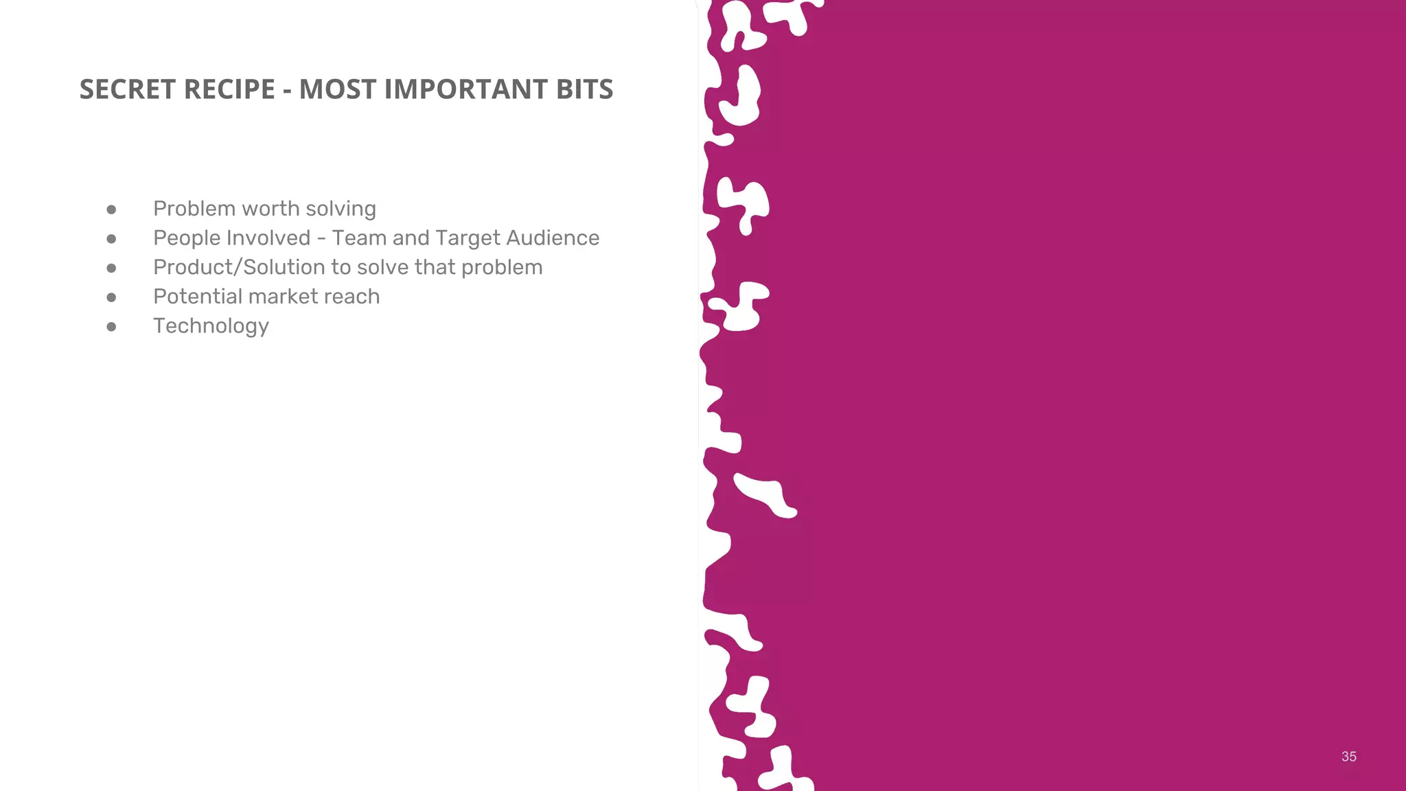 3535
SECRET RECIPE - MOST IMPORTANT BITS
● Problem worth solving
● People Involved - Team and Target Audience
● Product/Solution to solve that problem
● Potential market reach
● Technology
 
