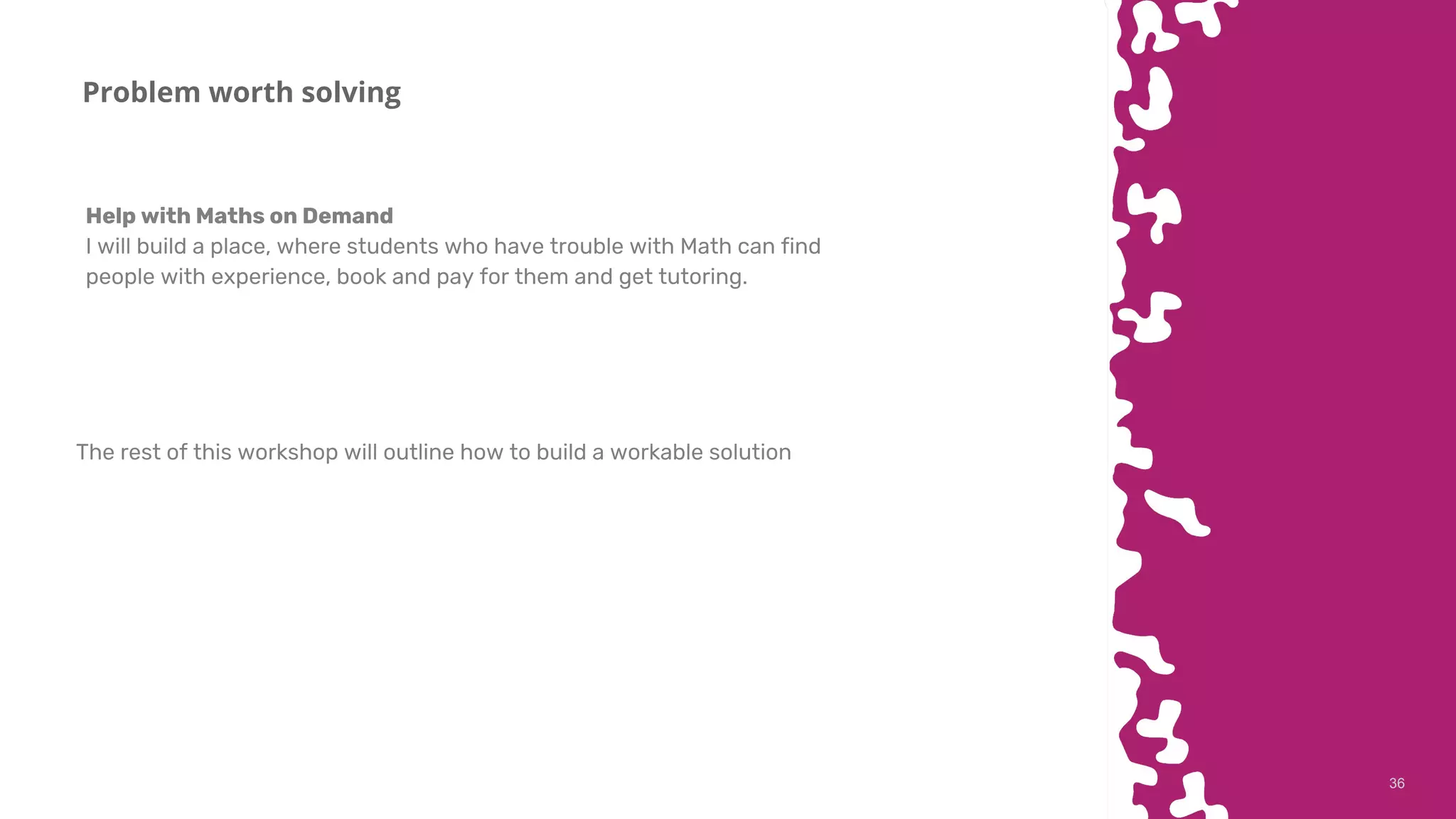 3636
Problem worth solving
Help with Maths on Demand
I will build a place, where students who have trouble with Math can find
people with experience, book and pay for them and get tutoring.
The rest of this workshop will outline how to build a workable solution
 