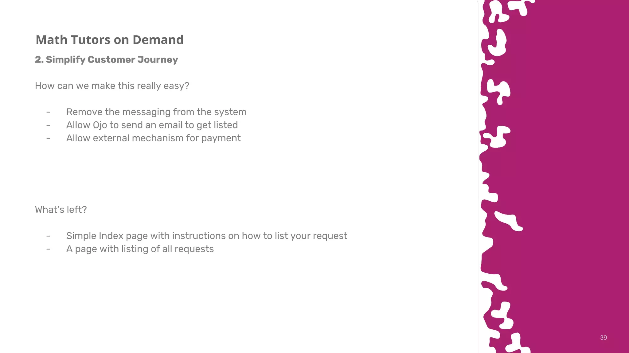 3939
Math Tutors on Demand
2. Simplify Customer Journey
How can we make this really easy?
- Remove the messaging from the system
- Allow Ojo to send an email to get listed
- Allow external mechanism for payment
What’s left?
- Simple Index page with instructions on how to list your request
- A page with listing of all requests
 