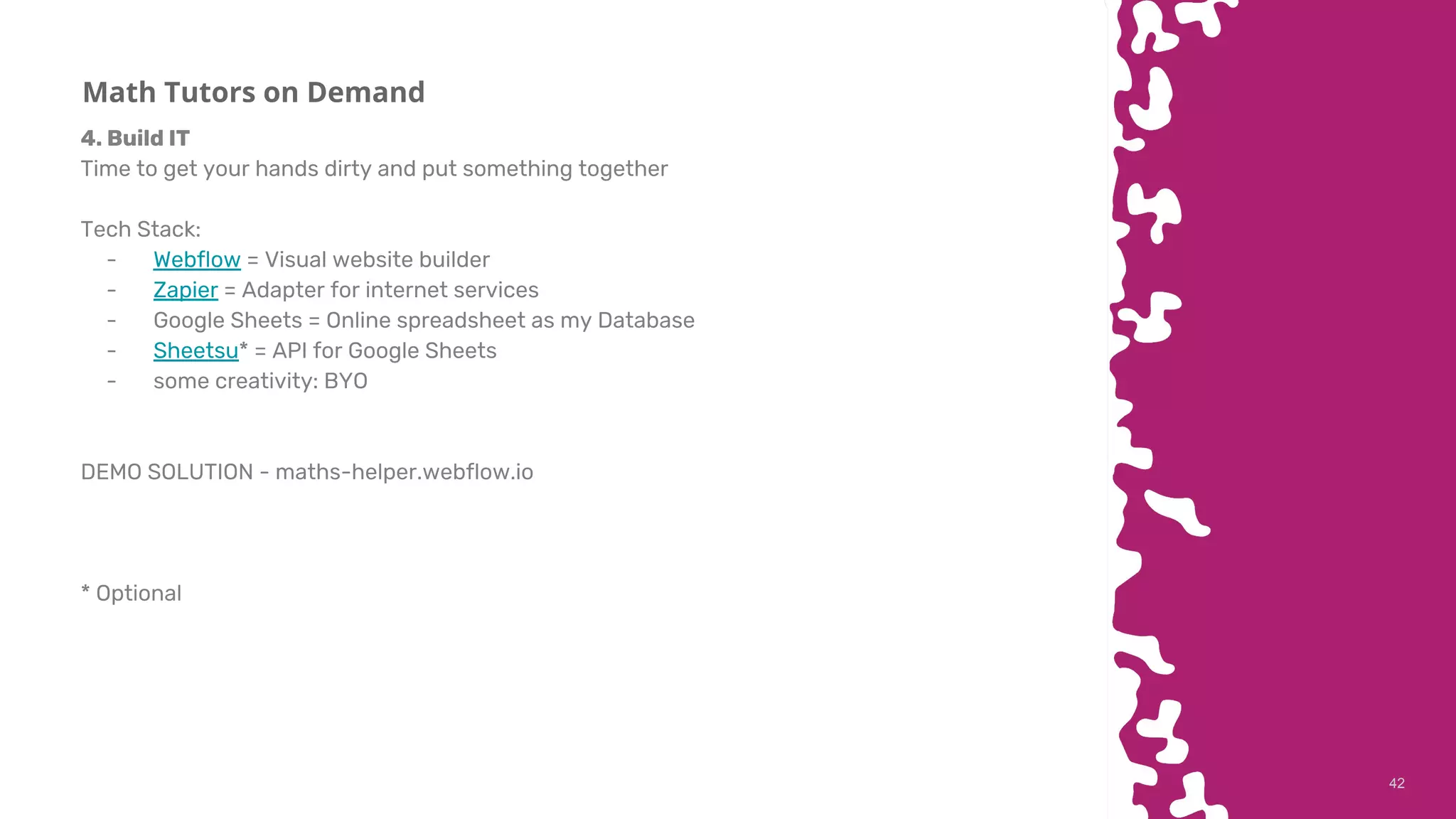 4242
Math Tutors on Demand
4. Build IT
Time to get your hands dirty and put something together
Tech Stack:
- Webflow = Visual website builder
- Zapier = Adapter for internet services
- Google Sheets = Online spreadsheet as my Database
- Sheetsu* = API for Google Sheets
- some creativity: BYO
DEMO SOLUTION - maths-helper.webflow.io
* Optional
 