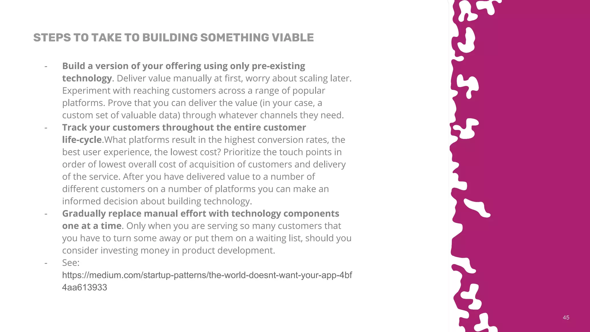 4545
STEPS TO TAKE TO BUILDING SOMETHING VIABLE
- Build a version of your offering using only pre-existing
technology. Deliver value manually at first, worry about scaling later.
Experiment with reaching customers across a range of popular
platforms. Prove that you can deliver the value (in your case, a
custom set of valuable data) through whatever channels they need.
- Track your customers throughout the entire customer
life-cycle.What platforms result in the highest conversion rates, the
best user experience, the lowest cost? Prioritize the touch points in
order of lowest overall cost of acquisition of customers and delivery
of the service. After you have delivered value to a number of
different customers on a number of platforms you can make an
informed decision about building technology.
- Gradually replace manual effort with technology components
one at a time. Only when you are serving so many customers that
you have to turn some away or put them on a waiting list, should you
consider investing money in product development.
- See:
https://medium.com/startup-patterns/the-world-doesnt-want-your-app-4bf
4aa613933
 