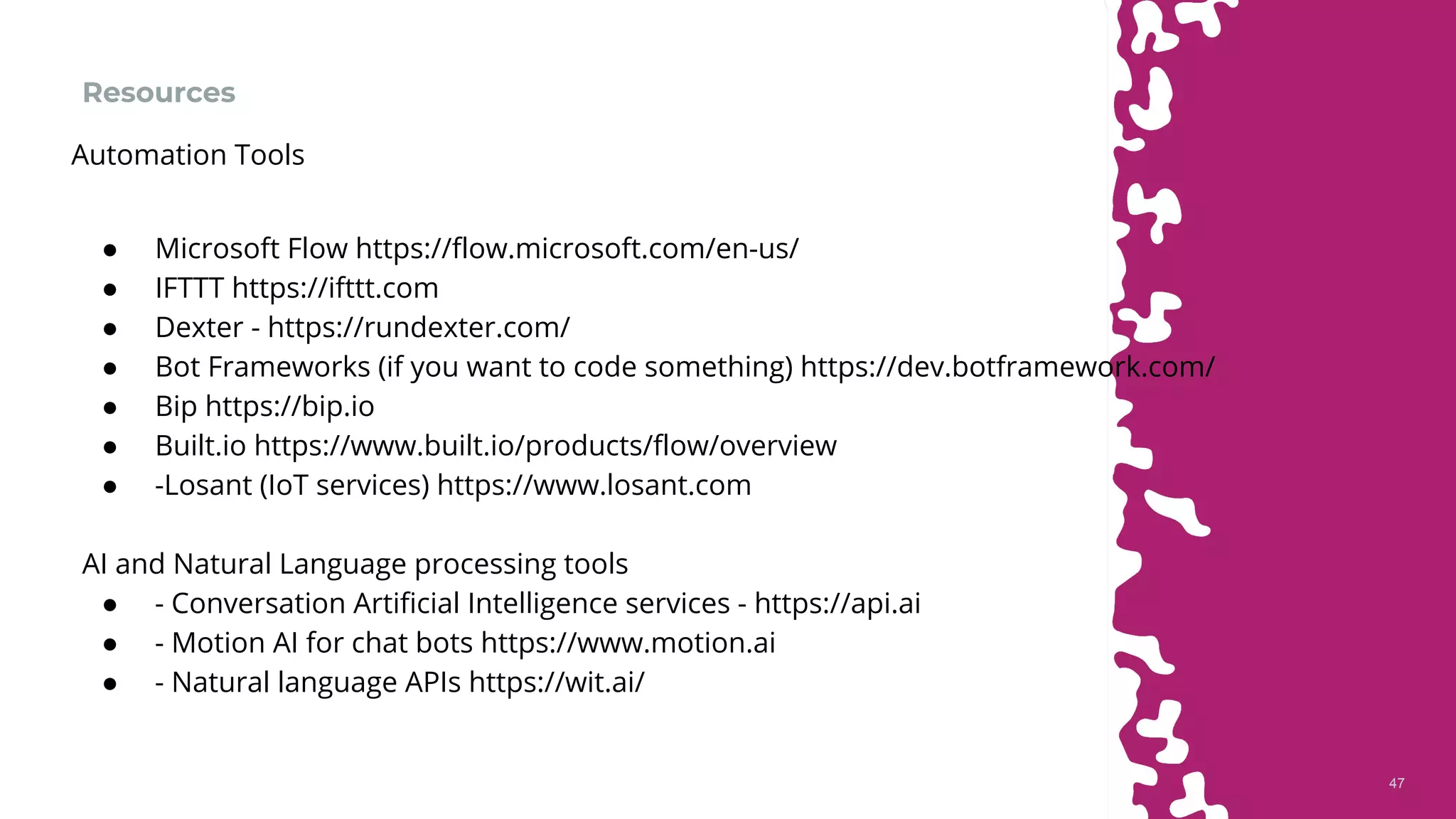 4747
Resources
● Microsoft Flow https://flow.microsoft.com/en-us/
● IFTTT https://ifttt.com
● Dexter - https://rundexter.com/
● Bot Frameworks (if you want to code something) https://dev.botframework.com/
● Bip https://bip.io
● Built.io https://www.built.io/products/flow/overview
● -Losant (IoT services) https://www.losant.com
AI and Natural Language processing tools
● - Conversation Artificial Intelligence services - https://api.ai
● - Motion AI for chat bots https://www.motion.ai
● - Natural language APIs https://wit.ai/
Automation Tools
 