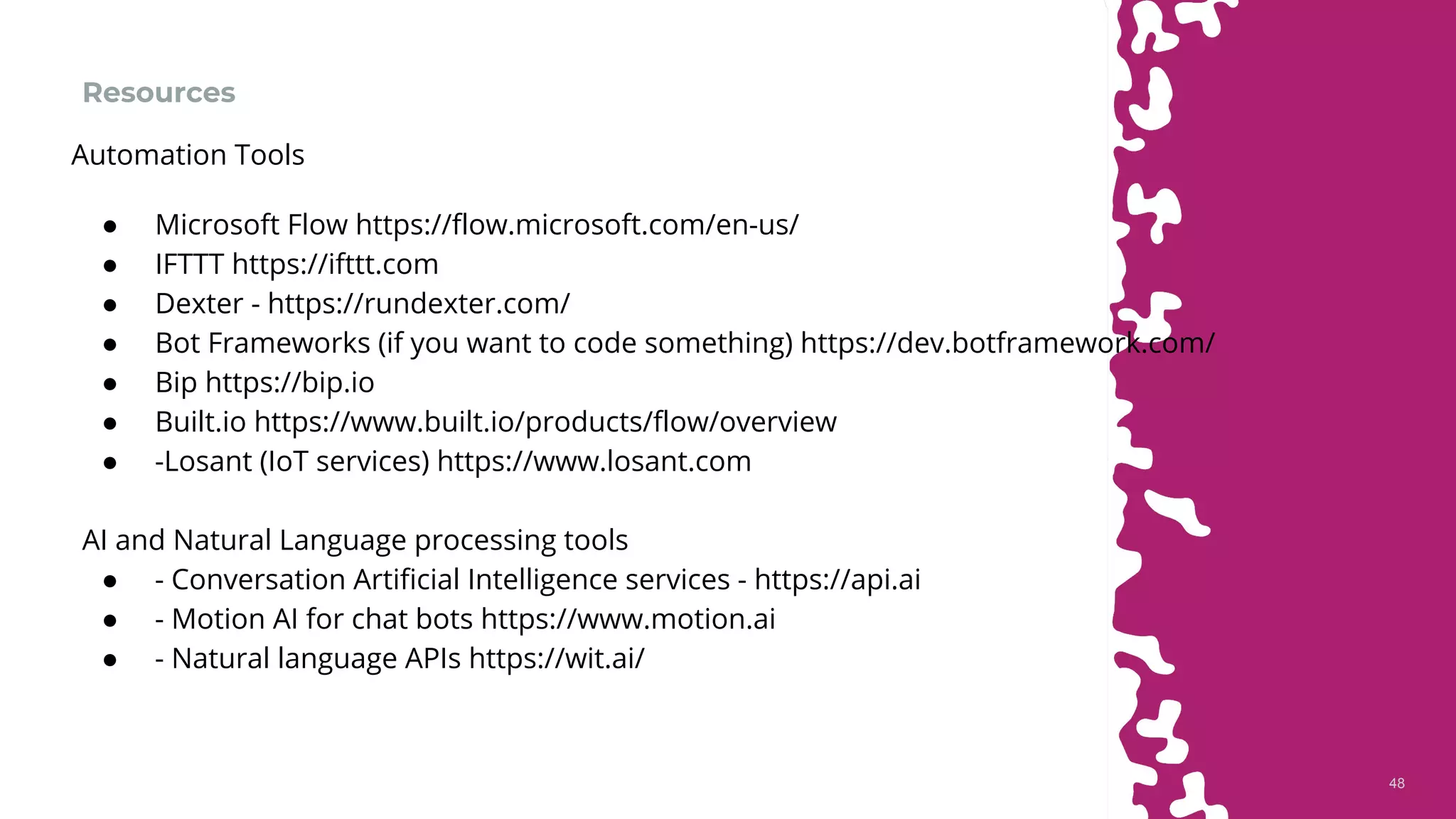 4848
Resources
● Microsoft Flow https://flow.microsoft.com/en-us/
● IFTTT https://ifttt.com
● Dexter - https://rundexter.com/
● Bot Frameworks (if you want to code something) https://dev.botframework.com/
● Bip https://bip.io
● Built.io https://www.built.io/products/flow/overview
● -Losant (IoT services) https://www.losant.com
AI and Natural Language processing tools
● - Conversation Artificial Intelligence services - https://api.ai
● - Motion AI for chat bots https://www.motion.ai
● - Natural language APIs https://wit.ai/
Automation Tools
 