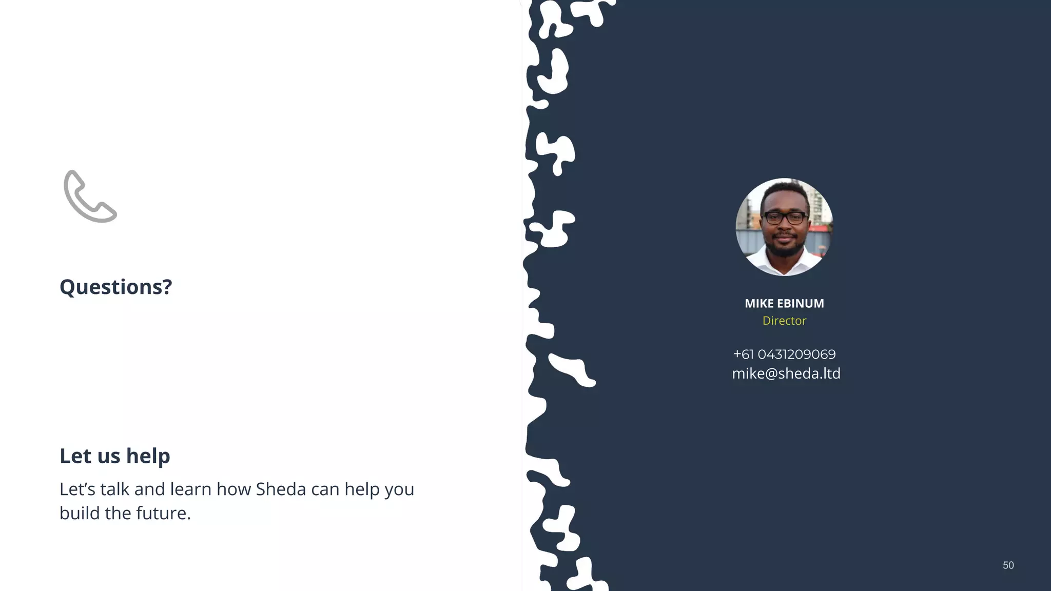 5050
+61 0431209069
mike@sheda.ltd
Let us help
Let’s talk and learn how Sheda can help you
build the future.
MIKE EBINUM
Director
Questions?
 