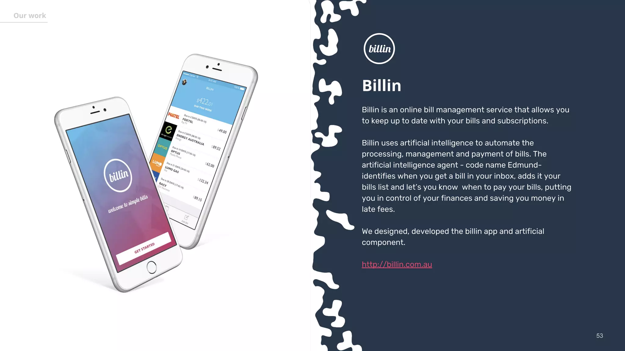 5353
Our work
Billin
Billin is an online bill management service that allows you
to keep up to date with your bills and subscriptions.
Billin uses artificial intelligence to automate the
processing, management and payment of bills. The
artificial intelligence agent - code name Edmund-
identifies when you get a bill in your inbox, adds it your
bills list and let’s you know when to pay your bills, putting
you in control of your finances and saving you money in
late fees.
We designed, developed the billin app and artificial
component.
http://billin.com.au
 