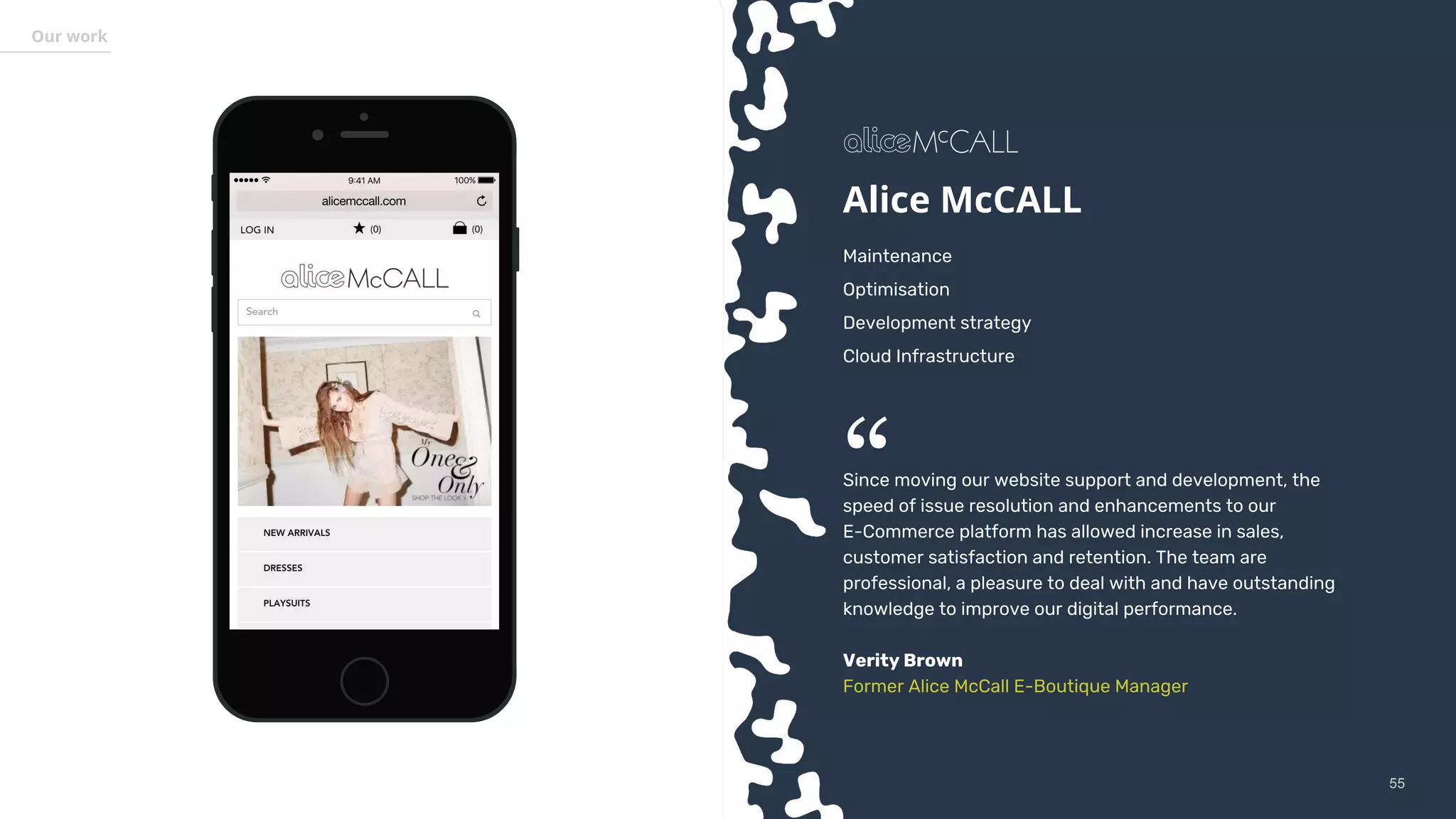 5555
Our work
Alice McCALL
Maintenance
Optimisation
Development strategy
Cloud Infrastructure
Since moving our website support and development, the
speed of issue resolution and enhancements to our
E-Commerce platform has allowed increase in sales,
customer satisfaction and retention. The team are
professional, a pleasure to deal with and have outstanding
knowledge to improve our digital performance.
Verity Brown
Former Alice McCall E-Boutique Manager
“
 