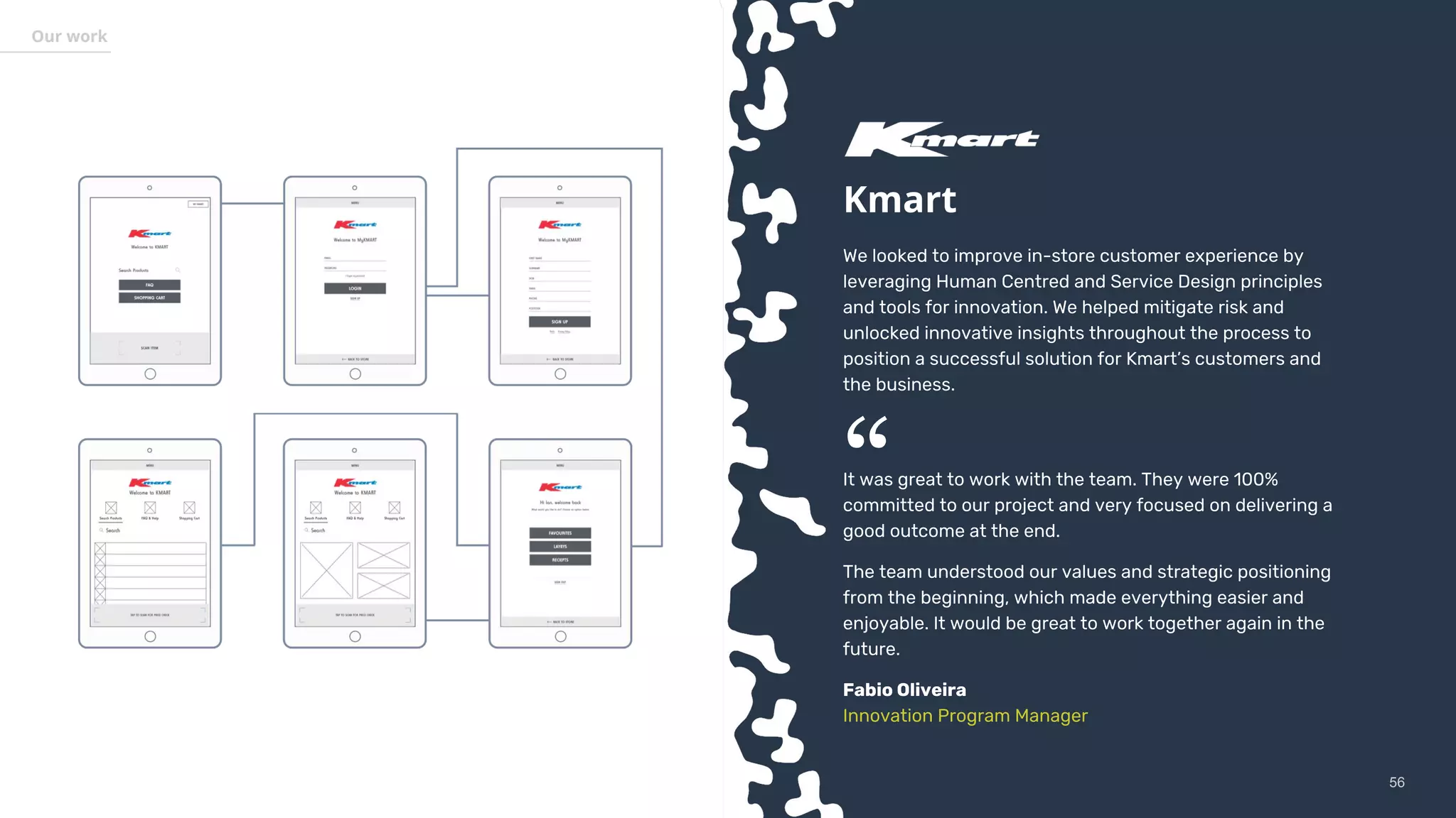 5656
Our work
Kmart
We looked to improve in-store customer experience by
leveraging Human Centred and Service Design principles
and tools for innovation. We helped mitigate risk and
unlocked innovative insights throughout the process to
position a successful solution for Kmart’s customers and
the business.
It was great to work with the team. They were 100%
committed to our project and very focused on delivering a
good outcome at the end.
The team understood our values and strategic positioning
from the beginning, which made everything easier and
enjoyable. It would be great to work together again in the
future.
Fabio Oliveira
Innovation Program Manager
“
 