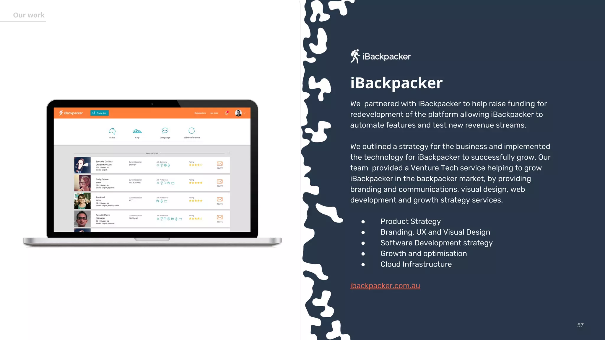 5757
Our work
We partnered with iBackpacker to help raise funding for
redevelopment of the platform allowing iBackpacker to
automate features and test new revenue streams.
We outlined a strategy for the business and implemented
the technology for iBackpacker to successfully grow. Our
team provided a Venture Tech service helping to grow
iBackpacker in the backpacker market, by providing
branding and communications, visual design, web
development and growth strategy services.
● Product Strategy
● Branding, UX and Visual Design
● Software Development strategy
● Growth and optimisation
● Cloud Infrastructure
ibackpacker.com.au
iBackpacker
 