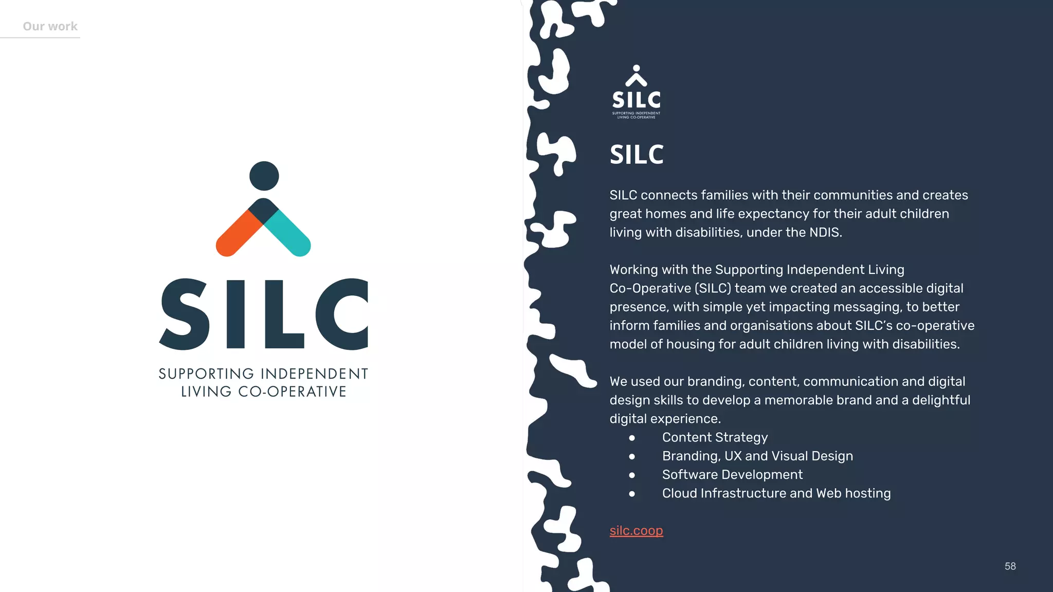 5858
Our work
SILC
SILC connects families with their communities and creates
great homes and life expectancy for their adult children
living with disabilities, under the NDIS.
Working with the Supporting Independent Living
Co-Operative (SILC) team we created an accessible digital
presence, with simple yet impacting messaging, to better
inform families and organisations about SILC’s co-operative
model of housing for adult children living with disabilities.
We used our branding, content, communication and digital
design skills to develop a memorable brand and a delightful
digital experience.
● Content Strategy
● Branding, UX and Visual Design
● Software Development
● Cloud Infrastructure and Web hosting
silc.coop
 