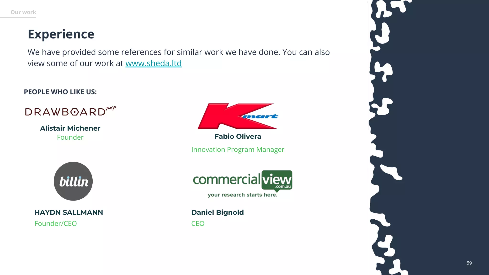 5959
PEOPLE WHO LIKE US:
Alistair Michener
Founder Fabio Olivera
Innovation Program Manager
We have provided some references for similar work we have done. You can also
view some of our work at www.sheda.ltd
Experience
Our work
Daniel Bignold
CEO
HAYDN SALLMANN
Founder/CEO
 