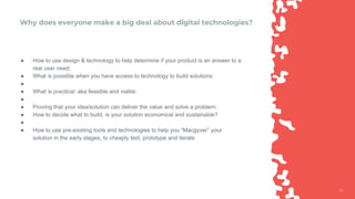 1212
Why does everyone make a big deal about digital technologies?
● How to use design & technology to help determine if your product is an answer to a
real user need;
● What is possible when you have access to technology to build solutions;
●
● What is practical, aka feasible and viable;
●
● Proving that your idea/solution can deliver the value and solve a problem;
● How to decide what to build, is your solution economical and sustainable?
●
● How to use pre-existing tools and technologies to help you “Macgyver” your
solution in the early stages, to cheaply test, prototype and iterate
 